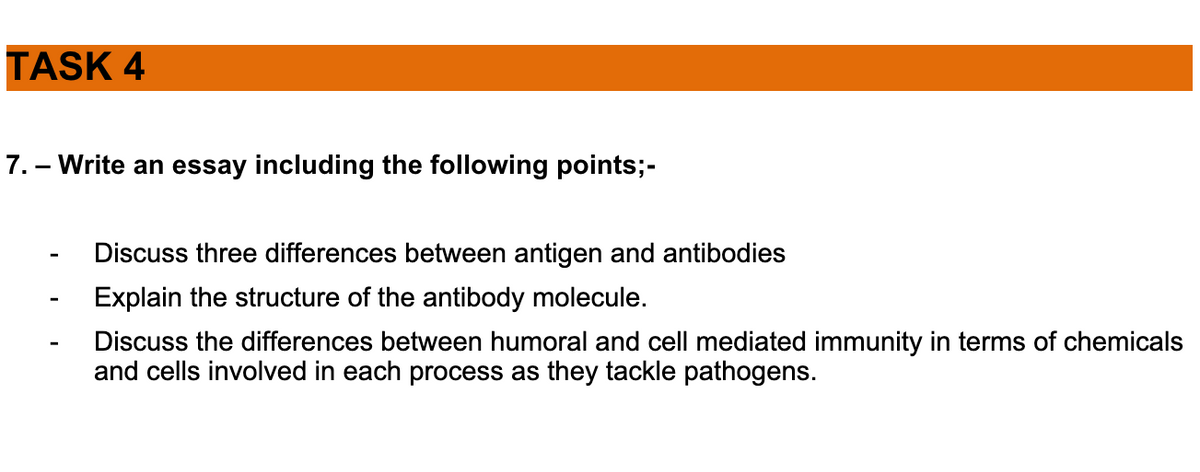 TASK 4
7. - Write an essay including the following points;-
Discuss three differences between antigen and antibodies
Explain the structure of the antibody molecule.
Discuss the differences between humoral and cell mediated immunity in terms of chemicals
and cells involved in each process as they tackle pathogens.