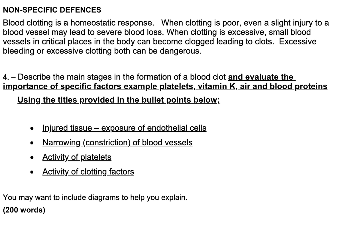 NON-SPECIFIC DEFENCES
Blood clotting is a homeostatic response. When clotting is poor, even a slight injury to a
blood vessel may lead to severe blood loss. When clotting is excessive, small blood
vessels in critical places in the body can become clogged leading to clots. Excessive
bleeding or excessive clotting both can be dangerous.
4.- Describe the main stages in the formation of a blood clot and evaluate the
importance of specific factors example platelets, vitamin K, air and blood proteins
Using the titles provided in the bullet points below;
Injured tissue - exposure of endothelial cells
Narrowing_(constriction) of blood vessels
●
Activity of platelets
• Activity of clotting factors
You may want to include diagrams to help you explain.
(200 words)