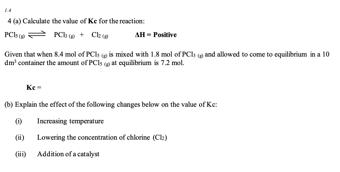 1.4
4 (a) Calculate the value of Kc for the reaction:
PC15 (8)
PC13 (g) +
Cl2 (g)
AH = Positive
Given that when 8.4 mol of PC15 (g): is mixed with 1.8 mol of PC13 (g) and allowed to come to equilibrium in a 10
dm³ container the amount of PC15 (g) at equilibrium is 7.2 mol.
Kc =
(b) Explain the effect of the following changes below on the value of Kc:
(i)
Increasing temperature
(ii)
Lowering the concentration of chlorine (C1₂)
(iii) Addition of a catalyst