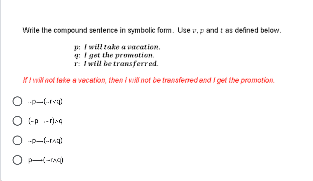 Write the compound sentence in symbolic form. Use v, p and t as defined below.
p: I will take a vacation.
q: I get the promotion.
r: I will be transferred.
If I will not take a vacation, then I will not be transferred and I get the promotion.
O ~p-(~rvq)
O (~p~r)^q
O ~p-(~r^q)
O P→(~^q)