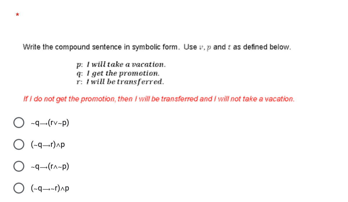 *
Write the compound sentence in symbolic form. Use v, p and t as defined below.
p: I will take a vacation.
q: I get the promotion.
r: I will be transferred.
If I do not get the promotion, then I will be transferred and I will not take a vacation.
O ~q (rv-p)
O(-q-r)^p
O ~q (r^~p)
O(-q-r)^p