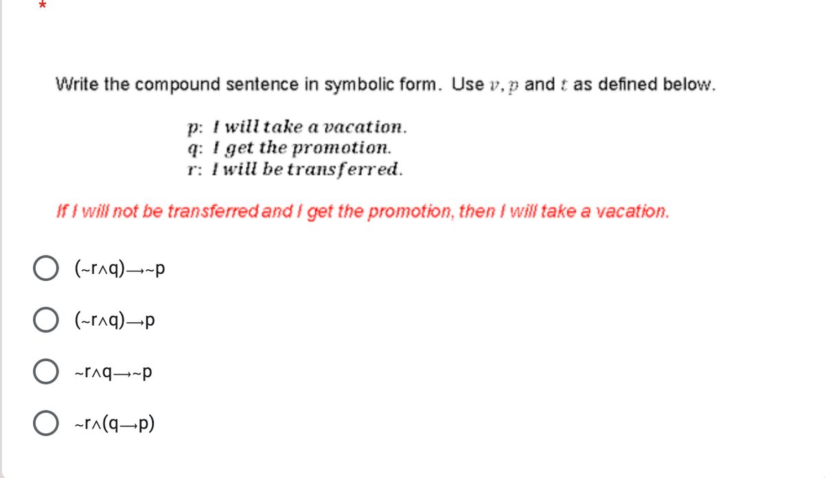 Write the compound sentence in symbolic form. Use v, p and t as defined below.
p: I will take a vacation.
q: I get the promotion.
r: I will be transferred.
If I will not be transferred and I get the promotion, then I will take a vacation.
Orq)-p
O(-r^q)-p
Orq-p
O ~r^(q-p)