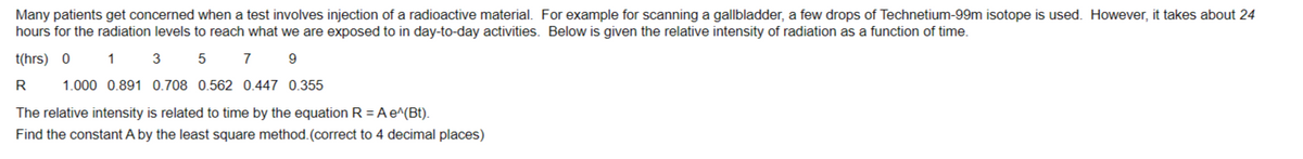 Many patients get concerned when a test involves injection of a radioactive material. For example for scanning a gallbladder, a few drops of Technetium-99m isotope is used. However, it takes about 24
hours for the radiation levels to reach what we are exposed to in day-to-day activities. Below is given the relative intensity of radiation as a function of time.
t(hrs) 0 1 3
5 7
9
R 1.000 0.891 0.708 0.562 0.447 0.355
The relative intensity is related to time by the equation R = A e^(Bt).
Find the constant A by the least square method. (correct to 4 decimal places)