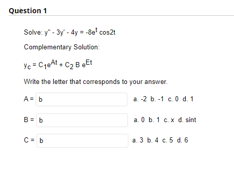 Question 1
Solve: y" - 3y' - 4y = -8e¹ cos2t
Complementary Solution:
Yc = C₁eAt + C₂ B eEt
Write the letter that corresponds to your answer.
A = b
B = b
C = b
a. -2 b. -1 c. 0 d. 1
a. 0 b. 1 c. x d. sint
a. 3 b. 4 c. 5 d. 6