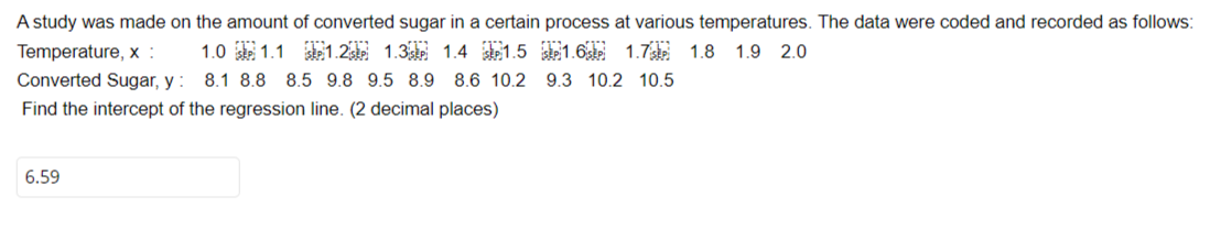 A study was made on the amount of converted sugar in a certain process at various temperatures. The data were coded and recorded as follows:
Temperature, x:
1.7 1.8 1.9 2.0
1.0 1.1 1.2 1.3 1.4 1.5 1.6
Converted Sugar, y: 8.1 8.8 8.5 9.8 9.5 8.9 8.6 10.2 9.3 10.2 10.5
Find the intercept of the regression line. (2 decimal places)
6.59