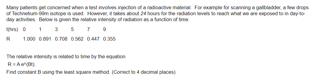 Many patients get concerned when a test involves injection of a radioactive material. For example for scanning a gallbladder, a few drops
of Technetium-99m isotope is used. However, it takes about 24 hours for the radiation levels to reach what we are exposed to in day-to-
day activities. Below is given the relative intensity of radiation as a function of time.
t(hrs) 0
1
3
5 7
9
R
1.000 0.891 0.708 0.562 0.447 0.355
The relative intensity is related to time by the equation
R = A e^(Bt).
Find constant B using the least square method. (Correct to 4 decimal places)