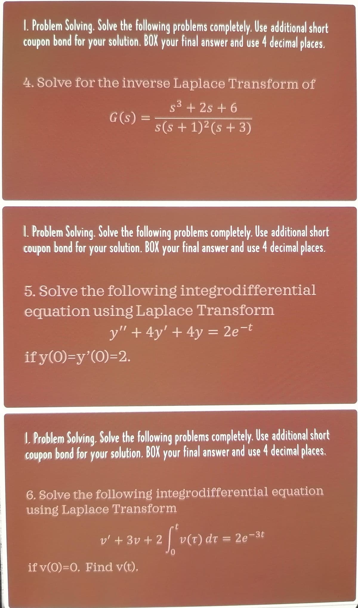 I. Problem Solving. Solve the following problems completely. Use additional short
coupon bond for your solution. BOX your final answer and use 4 decimal places.
4. Solve for the inverse Laplace Transform of
5³ +2s +6
3
s(s+ 1)² (s + 3)
G(s) =
1. Problem Solving. Solve the following problems completely. Use additional short
coupon bond for your solution. BOX your final answer and use 4 decimal places.
5. Solve the following integrodifferential
equation using Laplace Transform
y" + 4y' + 4y = 2e-t
if y(0)=y'(0)=2.
1. Problem Solving. Solve the following problems completely. Use additional short
coupon bond for your solution. BOX your final answer and use 4 decimal places.
6. Solve the following integrodifferential equation
using Laplace Transform
v' + 3v + 2
if v(0)=0. Find v(t).
t
[*v (7) dr
0
v(T) dt = 2e-3t