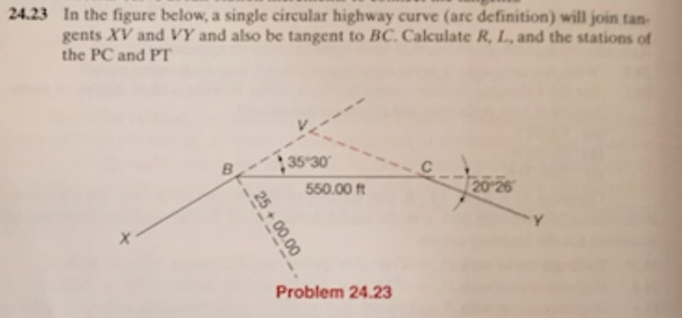 24.23 In the figure below, a single circular highway curve (arc definition) will join tan-
gents XV and VY and also be tangent to BC. Calculate R, L, and the stations of
the PC and PT
B
25+00.00
35*30
550.00 ft
Problem 24.23
20-26
