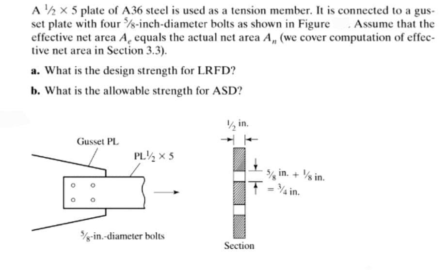 A ¹2 X 5 plate of A36 steel is used as a tension member. It is connected to a gus-
set plate with four 5/8-inch-diameter bolts as shown in Figure. Assume that the
effective net area A, equals the actual net area A,, (we cover computation of effec-
tive net area in Section 3.3).
a. What is the design strength for LRFD?
b. What is the allowable strength for ASD?
O
Gusset PL
PL12 X 5
5/8-in.-diameter bolts
1/2 in.
5 in. + 1/8 in.
5/8
T = 3/4 in.
Section