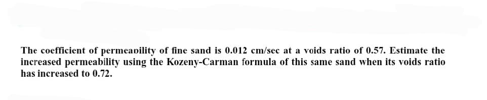 The coefficient of permeability of fine sand is 0.012 cm/sec at a voids ratio of 0.57. Estimate the
increased permeability using the Kozeny-Carman formula of this same sand when its voids ratio
has increased to 0.72.
