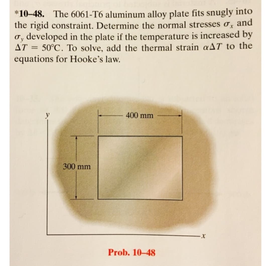 *10-48. The 6061-T6 aluminum alloy plate fits snugly into
the rigid constraint. Determine the normal stresses o, and
o, developed in the plate if the temperature is increased by
AT = 50°C. To solve, add the thermal strain aAT to the
equations for Hooke's law.
y
300 mm
400 mm
Prob. 10-48