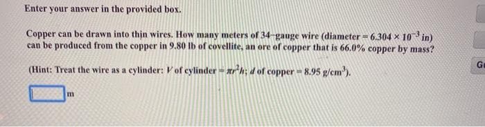 Enter your answer in the provided box.
Copper can be drawn into thin wires. How many meters of 34-gauge wire (diameter = 6.304 x 10 in)
can be produced from the copper in 9.80 Ib of covellite, an ore of copper that is 66.0% copper by mass?
Ge
(Hint: Treat the wire as a cylinder: V of cylinder- ar h; d of copper 8.95 g/cm').
m
