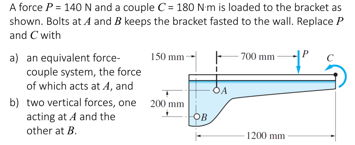 A force P = 140 N and a couple C =
180 N:m is loaded to the bracket as
shown. Bolts at A and B keeps the bracket fasted to the wall. Replace P
and C with
700 mm
P
a) an equivalent force-
couple system, the force
of which acts at A, and
150 mm
C
OA
b) two vertical forces, one
200 mm
acting at A and the
other at B.
OB
1200 mm
