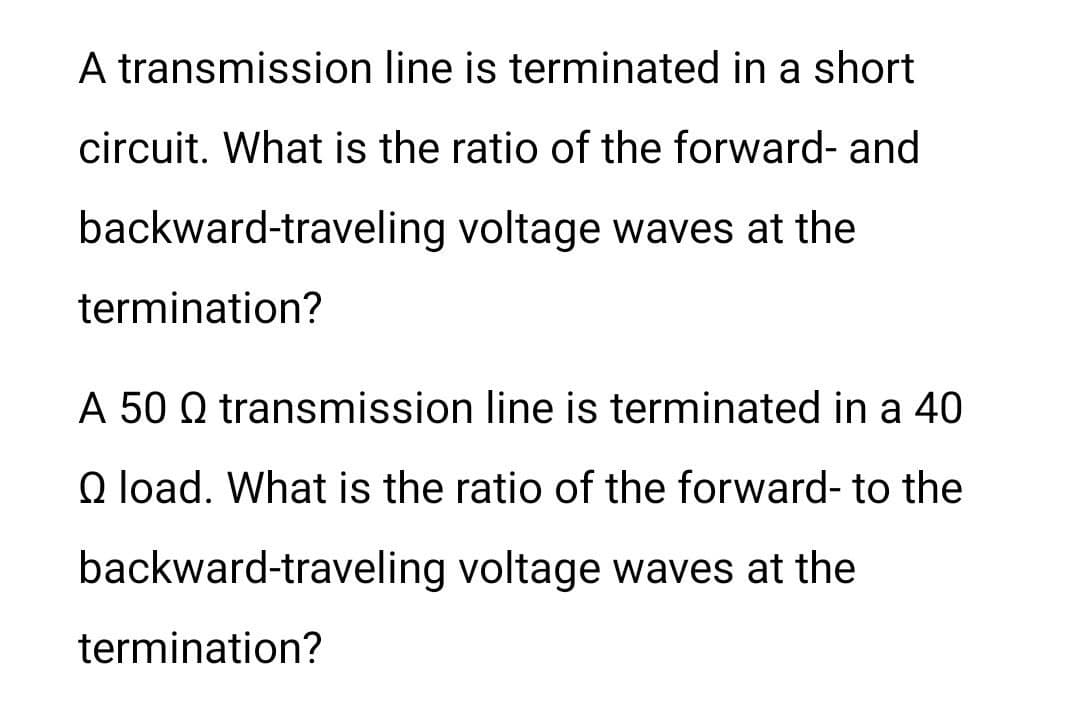 A transmission line is terminated in a short
circuit. What is the ratio of the forward- and
backward-traveling voltage waves at the
termination?
A 50 Q transmission line is terminated in a 40
Q load. What is the ratio of the forward- to the
backward-traveling voltage waves at the
termination?
