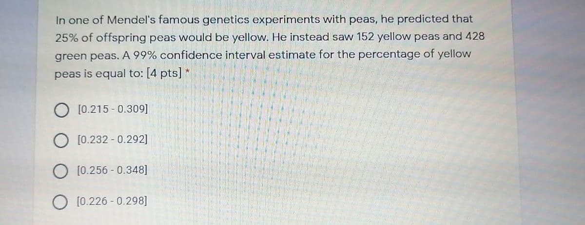 In one of Mendel's famous genetics experiments with peas, he predicted that
25% of offspring peas would be yellow. He instead saw 152 yellow peas and 428
green peas. A 99% confidence interval estimate for the percentage of yellow
peas is equal to: [4 pts] *
O [0.215 - 0.309]
O [0.232 - 0.292]
O [0.256 - 0.348]
O [0.226 - 0.298]
