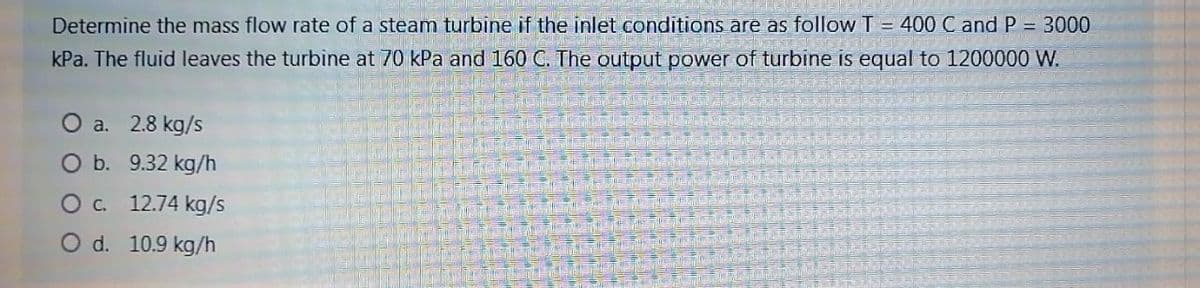 Determine the mass flow rate of a steam turbine if the inlet conditions are as follow T = 400 C and P = 3000
kPa. The fluid leaves the turbine at 70 kPa and 160 C. The output power of turbine is equal to 1200000 W.
O a. 2.8 kg/s
O b. 9.32 kg/h
C. 12.74 kg/s
O d. 10.9 kg/h
