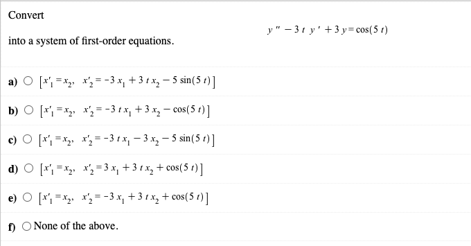 Convert
y" – 3t y' +3 y= cos(5 t)
into a system of first-order equations.
a) O [x', =x,, x', = -3 x, + 3 t x, – 5 sin(5 t)]
b) O [r, =x, x', = - 3 t x, + 3 x, – cos(5 t)]
c) O [x, =x2, x'2 = -3 t x, – 3 x, – 5 sin(5 t)]
d) O [r =x x'2 = 3 x, + 3 t x, + cos(5 t)]
[* = *, x,= -3 x, +3 t x, + cos(5 t)]
f) O None of the above.
