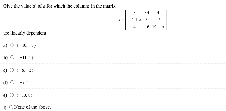 Give the value(s) of a for which the columns in the matrix
8.
-4
4
A =
-4 +а 5
-6
4
-6 10 + a
are linearly dependent.
а) О (-10, -1}
b) O {-11, 1}
O {-8, -2}
d) O {-9, 1}
e) O {-10, 0}
f) O None of the above.
