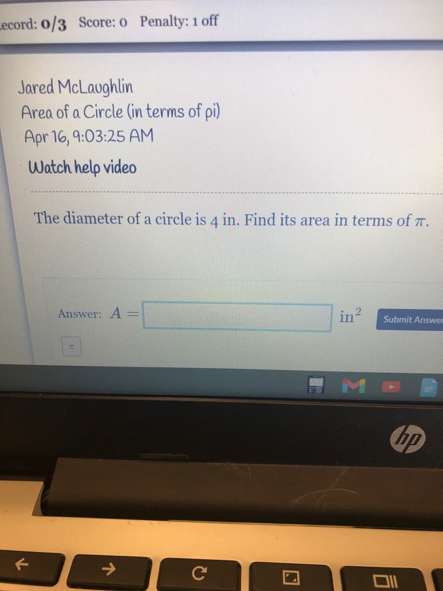Lecord: 0/3 Score: 0 Penalty: 1 off
Jared McLaughlin
Area of a Circle (in terms of pi)
Apr 16, 9:03:25 AM
Watch help video
The diameter of a circle is 4 in. Find its area in terms of T.
Answer: A:
in?
Submit Answer
hp
->
