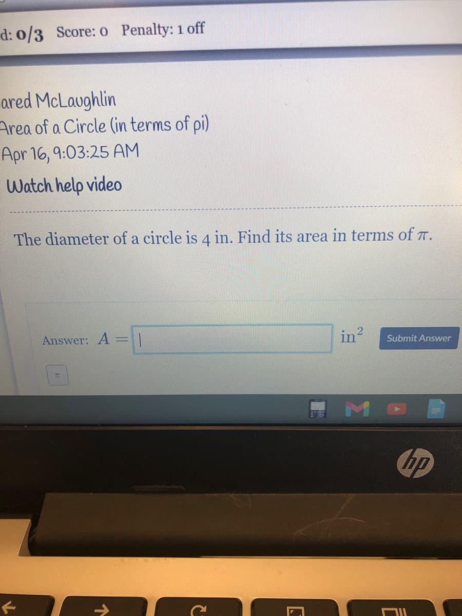 d: 0/3 Score: o Penalty: 1 off
ared McLaughlin
Area of a Circle (in terms of pi)
Apr 16, 9:03:25 AM
Watch help video
The diameter of a circle is 4 in. Find its area in terms of T.
Answer: A = |
in
Submit Answer
bp
