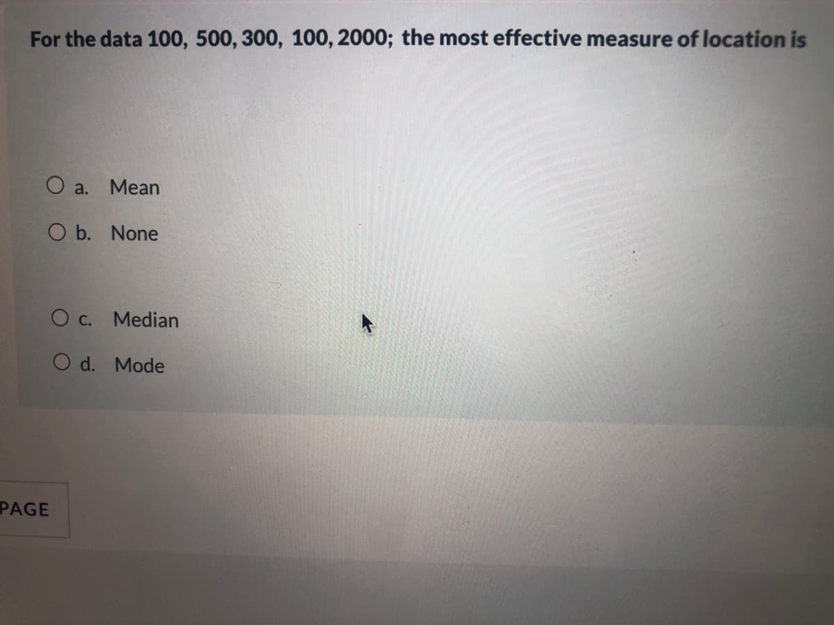 For the data 100, 500, 300, 100, 2000; the most effective measure of location is
O a. Mean
O b. None
O c. Median
O d. Mode
PAGE
