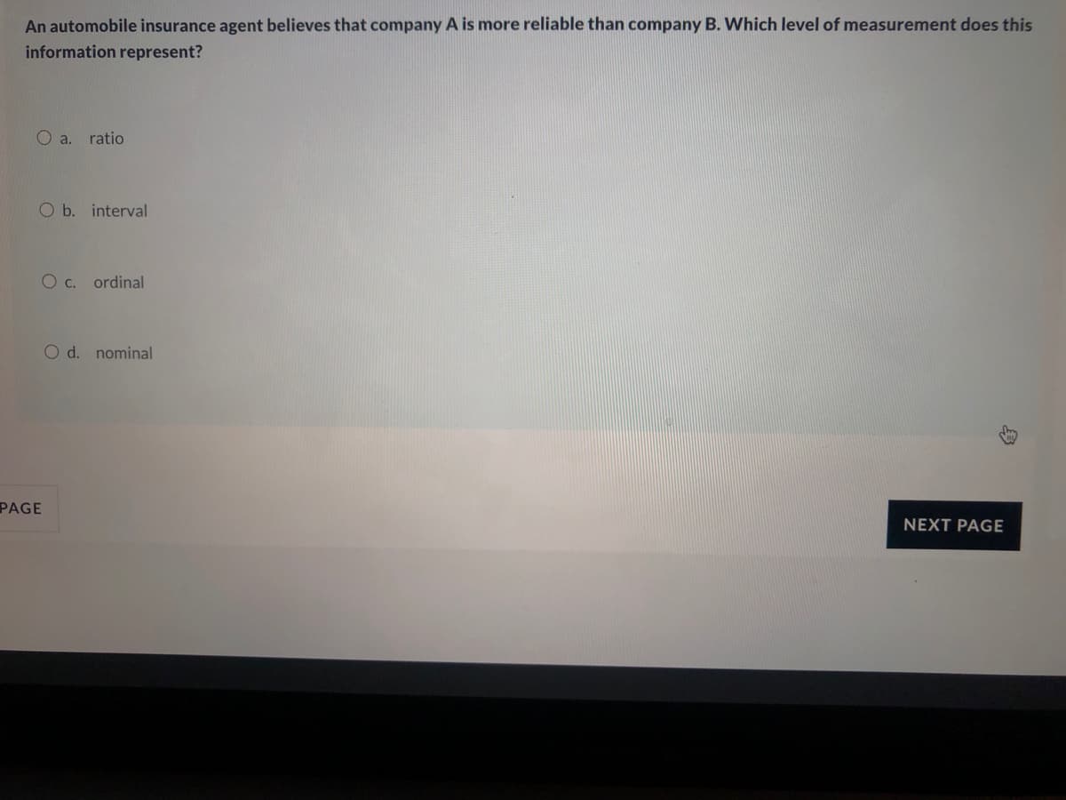 An automobile insurance agent believes that company A is more reliable than company B. Which level of measurement does this
information represent?
O a. ratio
O b. interval
O c. ordinal
O d. nominal
PAGE
NEXT PAGE
