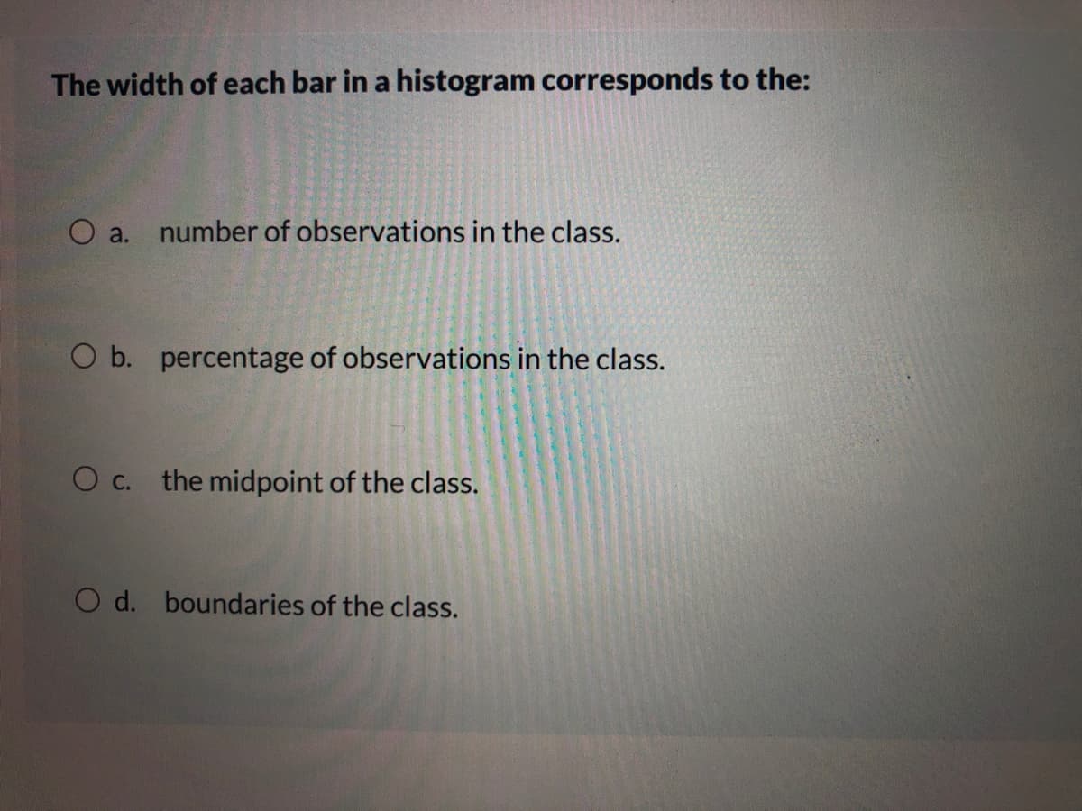 The width of each bar in a histogram corresponds to the:
a.
number of observations in the class.
O b. percentage of observations in the class.
O c. the midpoint of the class.
O d. boundaries of the class.
