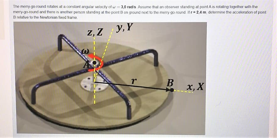 The merry-go-round rotates at a constant angular velocity of w = 3,0 rad/s Assume that an observer standing at point A is rotating together with the
merry-go-round and there is another person standing at the point B on ground next to the merry go-round If r= 2,4 m, determine the acceleration of point
B relative to the Newtonian fixed frame,
Z, Z
y, Y
x, X

