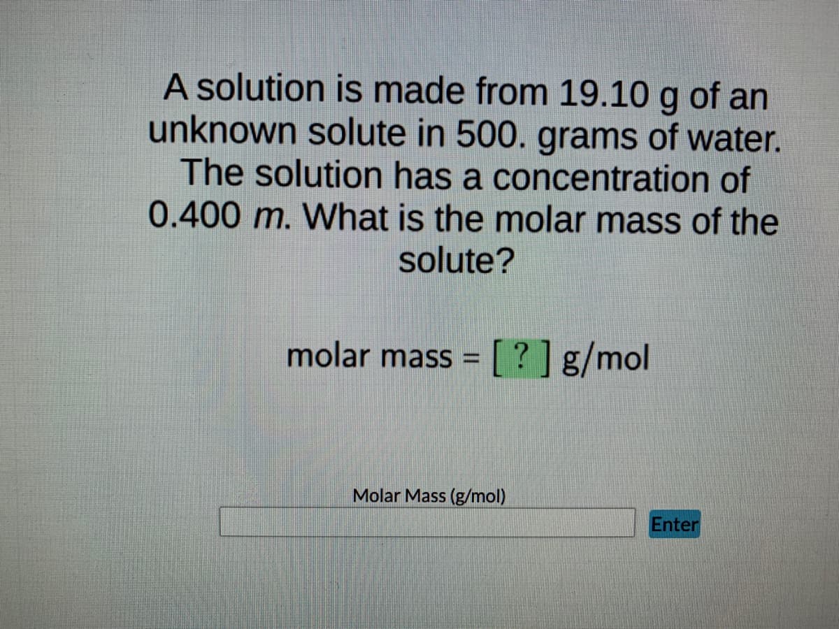 A solution is made from 19.10 g of an
unknown solute in 500. grams of water.
The solution has a concentration of
0.400 m. What is the molar mass of the
solute?
molar mass = [?] g/mol
Molar Mass (g/mol)
Enter