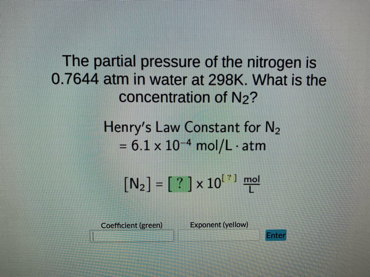 The partial pressure of the nitrogen is
0.7644 atm in water at 298K. What is the
concentration of N2?
Henry's Law Constant for N₂
= 6.1 x 10-4 mol/L.atm
[N₂] = [? ] × 10¹?] mol
Exponent (yellow)
||
Coefficient (green)
Enter