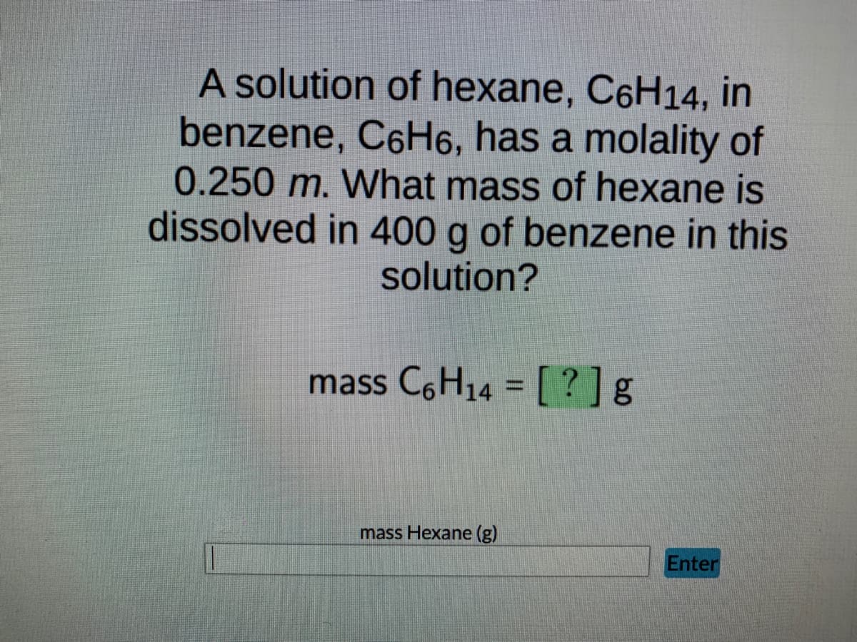 A solution of hexane, C6H14, in
benzene, C6H6, has a molality of
0.250 m. What mass of hexane is
dissolved in 400 g of benzene in this
solution?
mass C6H14 = [?] g
mass Hexane (g)
Enter