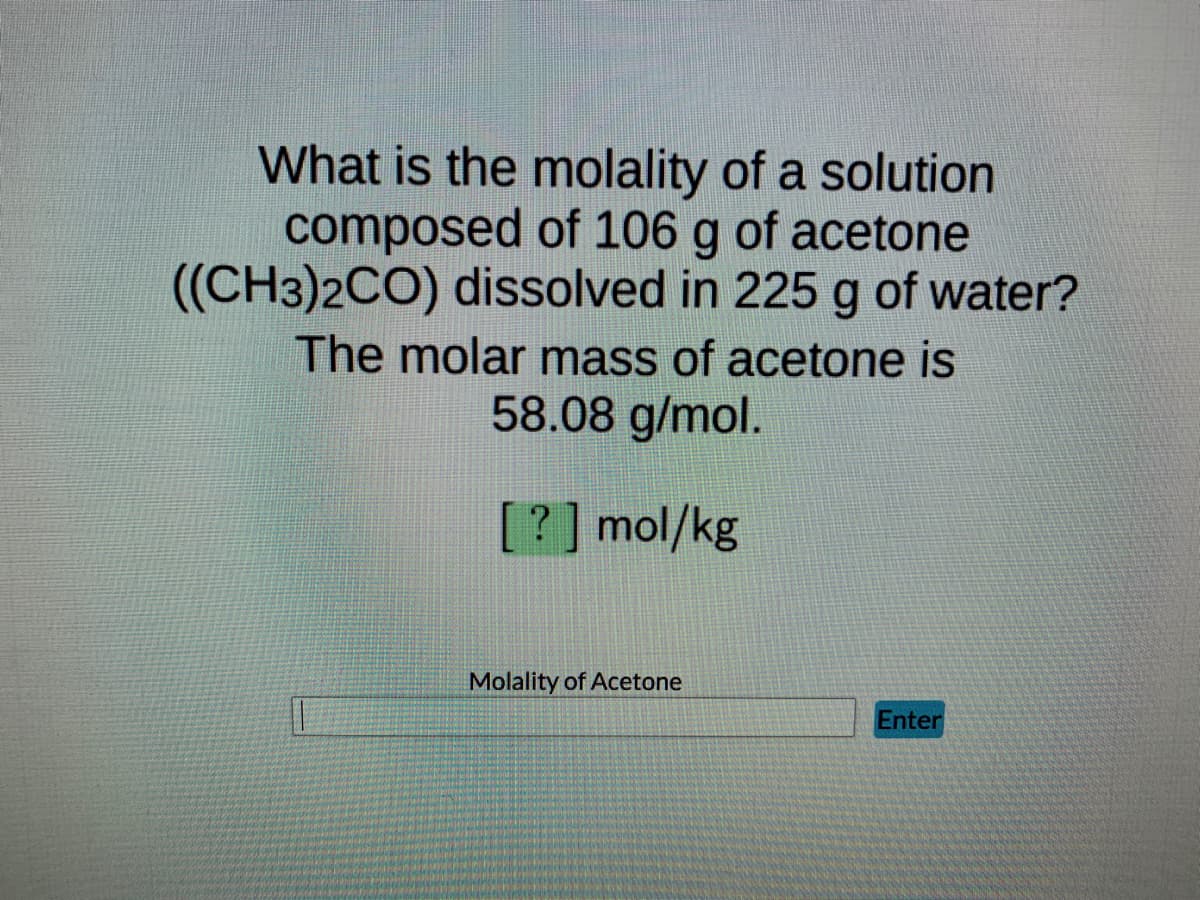 What is the molality of a solution
composed of 106 g of acetone
((CH3)2CO) dissolved in 225 g of water?
The molar mass of acetone is
58.08 g/mol.
[?] mol/kg
Enter
Molality of Acetone