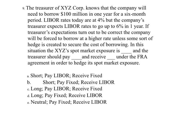 9. The treasurer of XYZ Corp. knows that the company will
need to borrow $100 million in one year for a six-month
period. LIBOR rates today are at 4% but the company's
treasurer expects LIBOR rates to go up to 6% in 1 year. If
treasurer's expectations turn out to be correct the company
will be forced to borrow at a higher rate unless some sort of
hedge is created to secure the cost of borrowing. In this
situation the XYZ's spot market exposure is
treasurer should pay
agreement in order to hedge its spot market exposure.
and the
and receive under the FRA
a. Short; Pay LIBOR; Receive Fixed
Short; Pay Fixed; Receive LIBOR
c. Long; Pay LIBOR; Receive Fixed
d. Long; Pay Fixed; Receive LIBOR
e. Neutral; Pay Fixed; Receive LIBOR
b.
с.
