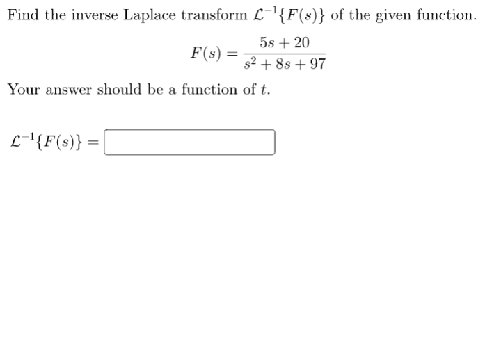 Find the inverse Laplace transform L-{F(s)} of the given function.
5s + 20
F(s)
s2 + 8s + 97
Your answer should be a function of t.
L-'{F(s)}
