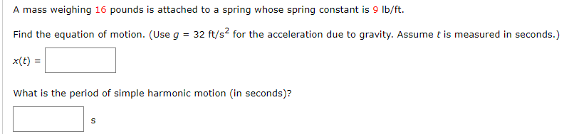 A mass weighing 16 pounds is attached to a spring whose spring constant is 9 Ib/ft.
Find the equation of motion. (Use g = 32 ft/s? for the acceleration due to gravity. Assume t is measured in seconds.)
x(t) =
What is the period of simple harmonic motion (in seconds)?
