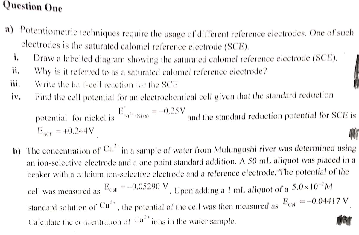 Question One
a) Potentiometric techniques require the usage of different reference electrodes. One of such
electrodes is the saturated calomel reference electrode (SCE).
i.
Draw a labelled diagram showing the saturated calomel reference electrode (SCE).
Why is it referred to as a saturated calomel reference electrode?
ii.
iii.
Write the ha f-cell reaction for the SCE
iv.
Find the cell potential for an electrochemical cell given that the standard reduction
E...
0.25V
'Ni/Ni (s)
and the standard reduction potential for SCE is
potential for nickel is
Wer
Escr
+0.244V
2+
b) The concentration of Ca in a sample of water from Mulungushi river was determined using
an ion-selective electrode and a one point standard addition. A 50 mL aliquot was placed in a
beaker with a calcium ion-selective electrode and a reference electrode. The potential of the
Ecell
= -0.05290 V
.
cell was measured as
Ecell
= -0.04417 V
Upon adding a 1 mL aliquot of a 5.0×10 ²M
standard solution of Cu", the potential of the cell was then measured as
Calculate the concentration of Ca ions in the water sample.