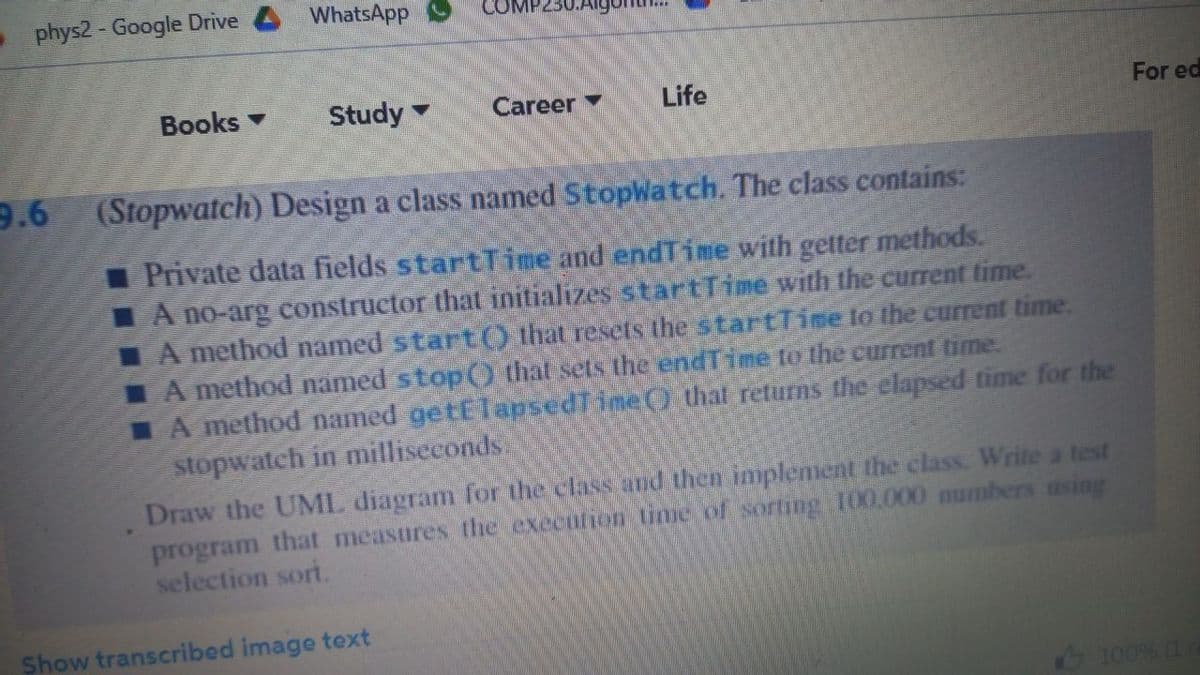 phys2 - Google Drive 4 WhatsApp
Books
Study
Life
For ed
Career
9.6
(Stopwatch) Design a class named StopWatch. The class contains:
Private data fields startTGne and endTime with getter methods.
IA no-arg constructor that initializes s tartTime with the current time.
IA method named start() that resets the startTine lo the current time.
LA method named stop) that sets the endTime to the current time.
A method named getElapsedTine() that returns the elapsed time for the
stopwatch in milliseconds.
Draw the UML diagram for the class and then implement the class. Write a test
program that measures the execution time of sorting 100.000 numbers asing
selection sort.
Show transcribed image text
100% (1
