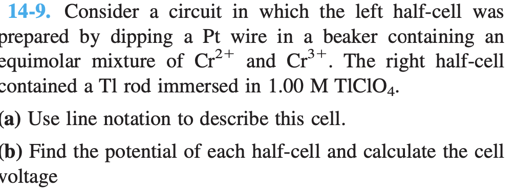 14-9. Consider a circuit in which the left half-cell was
prepared by dipping a Pt wire in a beaker containing an
equimolar mixture of Cr2+ and Cr*. The right half-cell
contained a Tl rod immersed in 1.00 M TICIO4.
(a) Use line notation to describe this cell.
(b) Find the potential of each half-cell and calculate the cell
voltage
