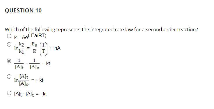 QUESTION 10
Which of the following represents the integrated rate law for a second-order reaction?
Ok= Ae(-Ea/RT)
Ea
In ==
R
k2
+ InA
1
= kt
[A]t [A]o
[A]t
In
= + kt
[A]o
O [A]t - [A]o = - kt
