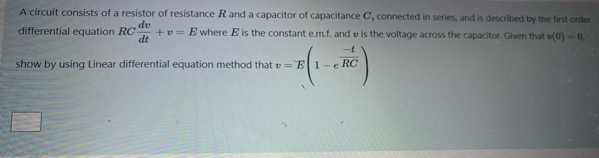 A circuit consists of a resistor of resistance R and a capacitor of capacitance C, connected in series, and is described by the first order
dv
+ v = E where E is the constant e.m.f. and v is the voltage across the capacitor. Given that v(0) = 0,
differential equation RC-
dt
-t
show by using Linear differential equation method that v = E 1-e RC
