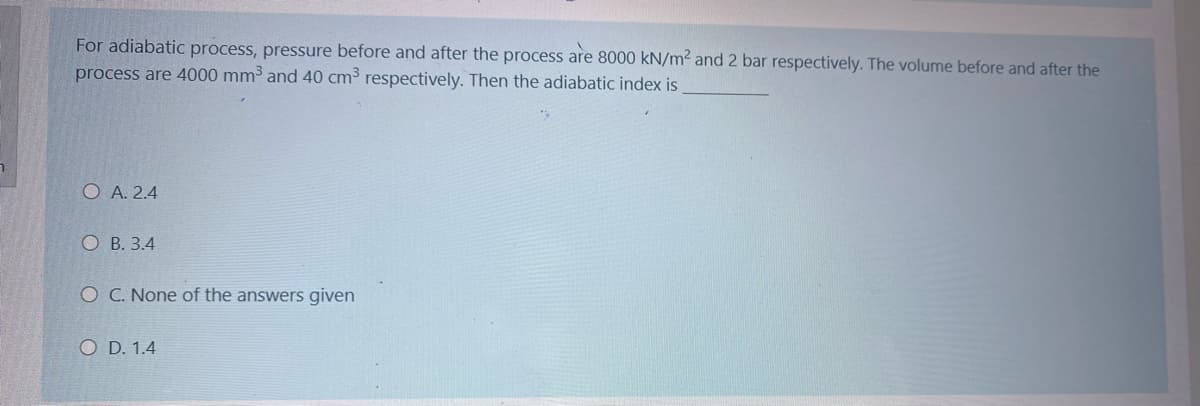 For adiabatic process, pressure before and after the process are 8000 kN/m2 and 2 bar respectively. The volume before and after the
process are 4000 mm³ and 40 cm3 respectively. Then the adiabatic index is
O A. 2.4
О В. 3.4
O C. None of the answers given
O D. 1.4
