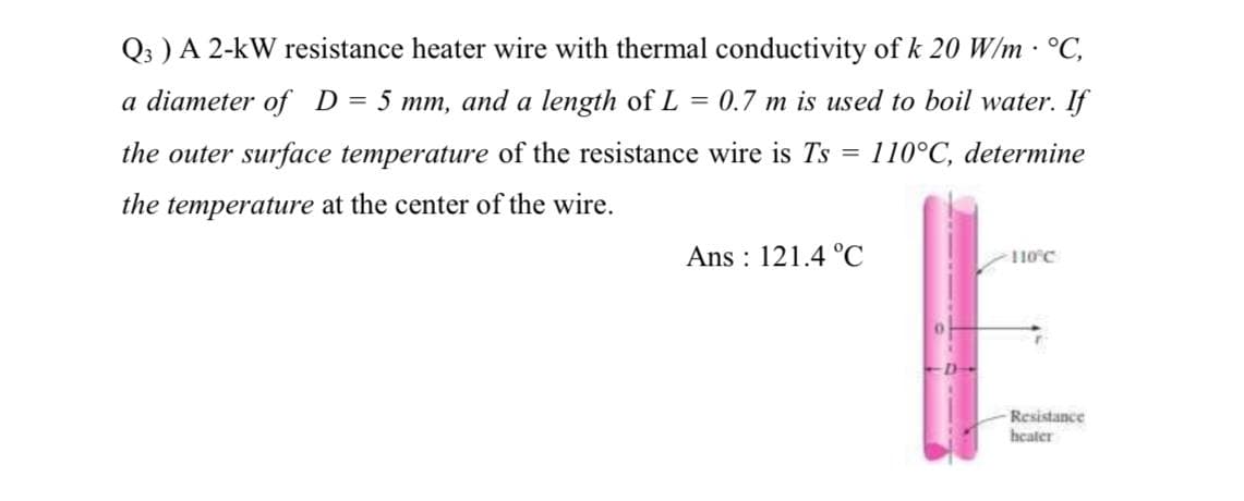 Q3 ) A 2-kW resistance heater wire with thermal conductivity of k 20 W/m · °C,
a diameter of D = 5 mm, and a length of L = 0.7 m is used to boil water. If
the outer surface temperature of the resistance wire is Ts 110°C, determine
the temperature at the center of the wire.
=
Ans: 121.4 °C
110°C
Resistance
heater