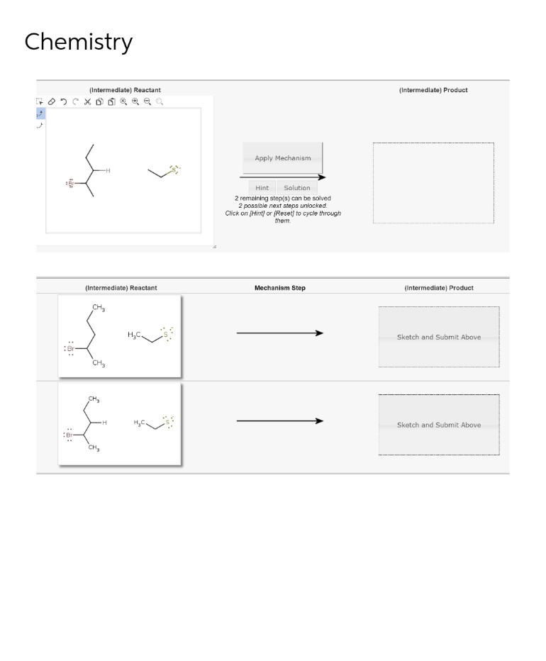 Chemistry
(Intermediate) Reactant
XD Dea
(Intermediate) Reactant
CH₂
{
CH3
CH₂
$
H
Apply Mechanism
Hint
Solution
2 remaining step(s) can be solved
2 possible next steps unlocked.
Click on [Hint] or [Reset] to cycle through
them.
Mechanism Step
(Intermediate) Product
(Intermediate) Product
Sketch and Submit Above
Sketch and Submit Above