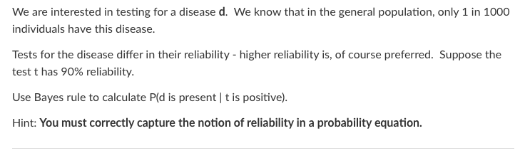 We are interested in testing for a disease d. We know that in the general population, only 1 in 1000
individuals have this disease.
Tests for the disease differ in their reliability - higher reliability is, of course preferred. Suppose the
test t has 90% reliability.
Use Bayes rule to calculate P(d is present | t is positive).
Hint: You must correctly capture the notion of reliability in a probability equation.
