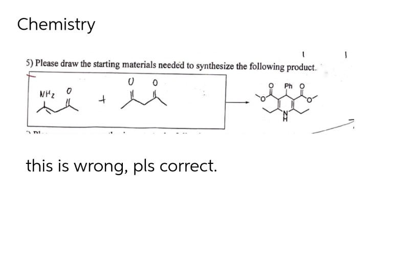Chemistry
1
5) Please draw the starting materials needed to synthesize the following product.
0
NH₂
ii
+
A DI
this is wrong, pls correct.
J