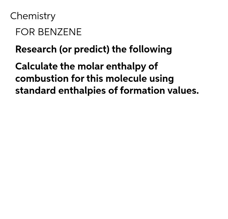 Chemistry
FOR BENZENE
Research (or predict) the following
Calculate the molar enthalpy of
combustion for this molecule using
standard enthalpies of formation values.