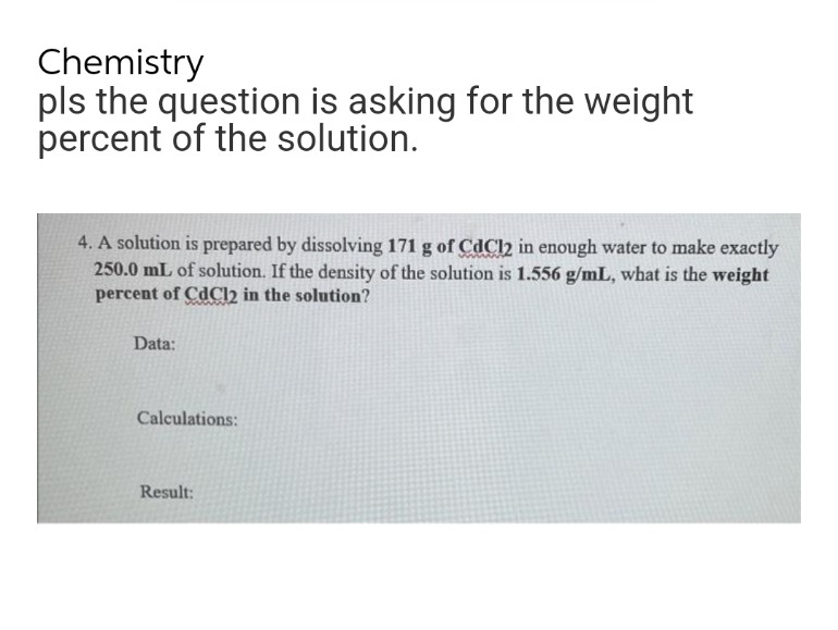 Chemistry
pls the question is asking for the weight
percent of the solution.
4. A solution is prepared by dissolving 171 g of CdCl2 in enough water to make exactly
250.0 mL of solution. If the density of the solution is 1.556 g/mL, what is the weight
percent of CdCl2 in the solution?
Data:
Calculations:
Result:
