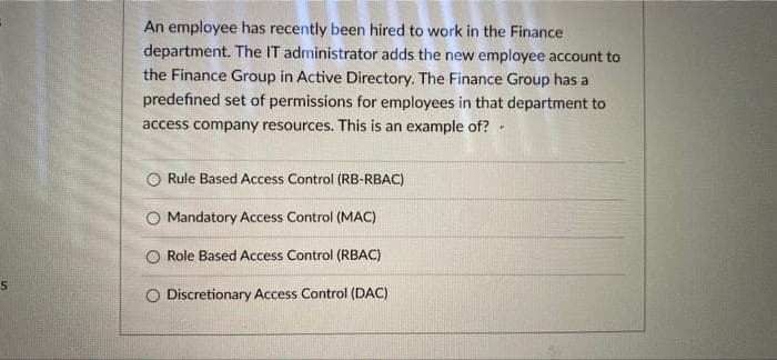 An employee has recently been hired to work in the Finance
department. The IT administrator adds the new employee account to
the Finance Group in Active Directory. The Finance Group has a
predefined set of permissions for employees in that department to
access company resources. This is an example of? .
O Rule Based Access Control (RB-RBAC)
O Mandatory Access Control (MAC)
Role Based Access Control (RBAC)
Discretionary Access Control (DAC)
