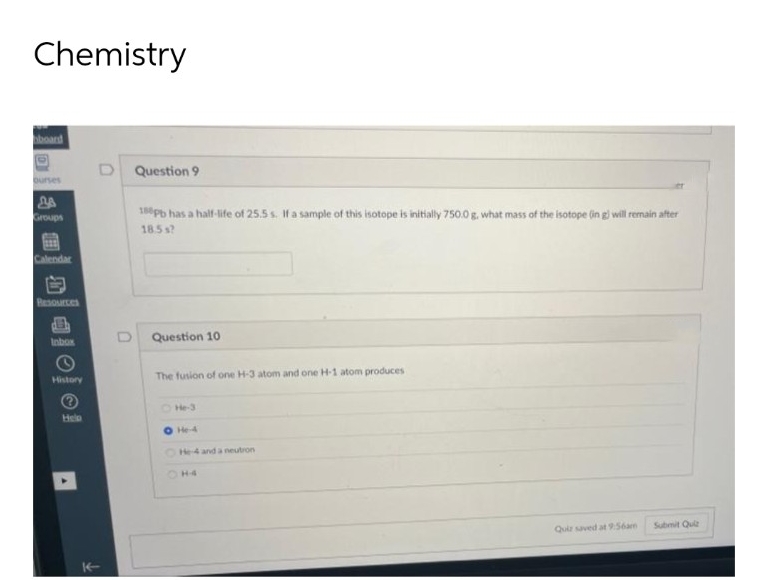 Chemistry
board
D
Groups
Calendar
D
Resources
Inbox
History
Help
D Question 9
180pb has a half-life of 25.5 s. If a sample of this isotope is initially 750.0 g. what mass of the isotope (in g) will remain after
18.5 s?
Question 10.
The fusion of one H-3 atom and one H-1 atom produces
He-3
He-4
He-4 and a neutron
H4
Quiz saved at 9:56am
Submit Quiz