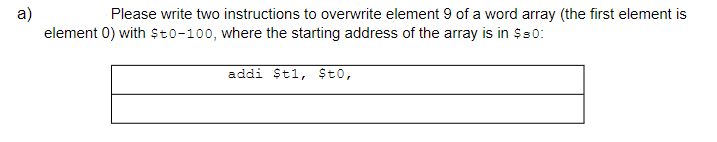 a)
element 0) with $to-100, where the starting address of the array is in $80:
Please write two instructions to overwrite element 9 of a word array (the first element is
addi $t1, $t0,
